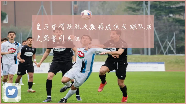 皇马夺得欧冠次数再成焦点 球队历史荣誉引关注