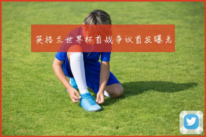 英格兰世界杯首战争议首发曝光