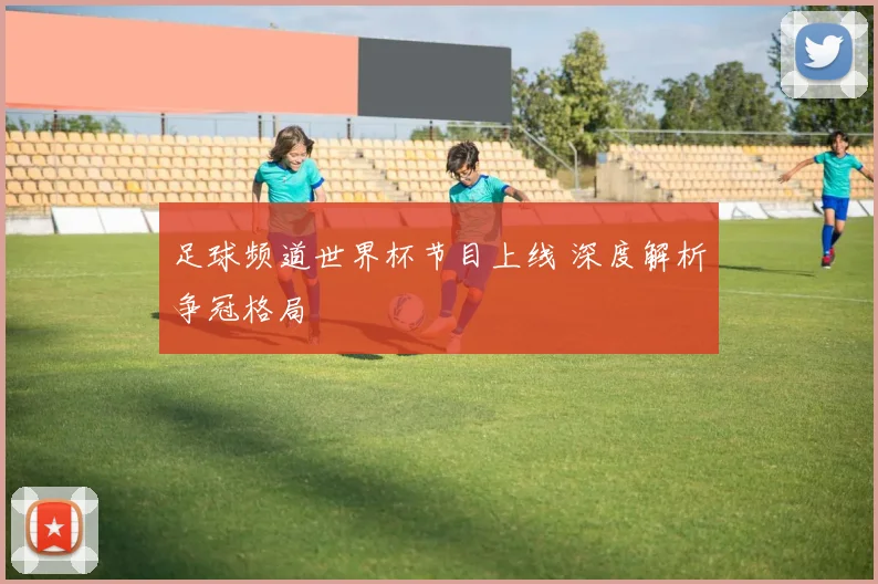 足球频道世界杯节目上线 深度解析争冠格局