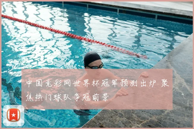 中国竞彩网世界杯冠军预测出炉 聚焦热门球队争冠前景