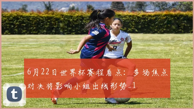 6月22日世界杯赛程看点:多场焦点对决将影响小组出线形势_1