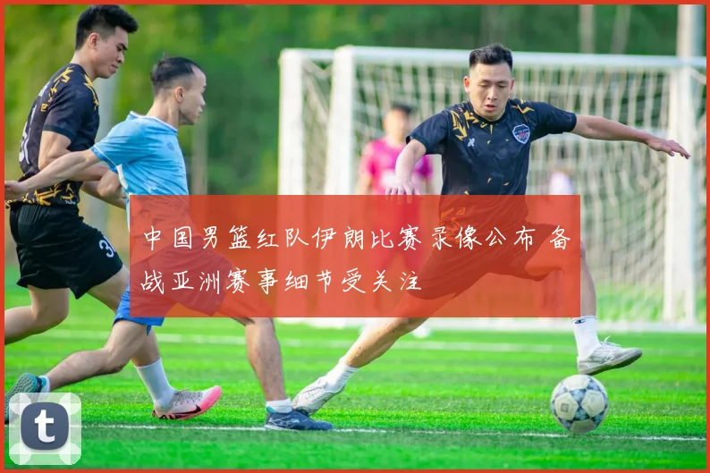 中国男篮红队伊朗比赛录像公布 备战亚洲赛事细节受关注