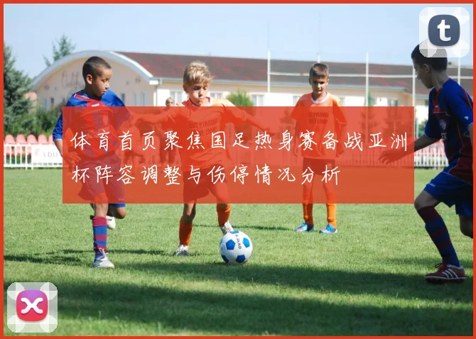 体育首页聚焦国足热身赛备战亚洲杯阵容调整与伤停情况分析