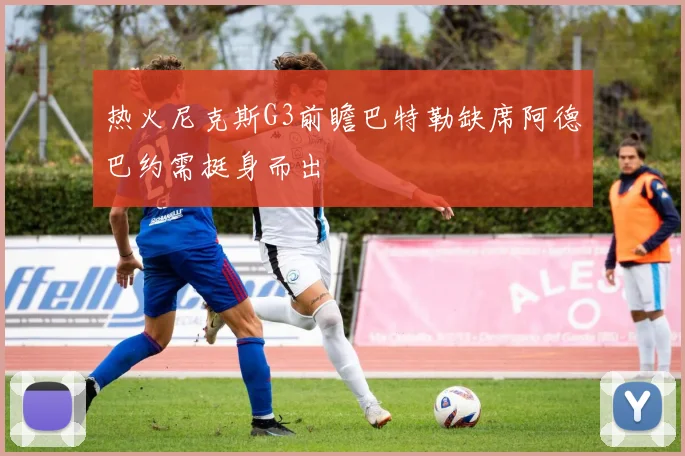 热火尼克斯G3前瞻巴特勒缺席阿德巴约需挺身而出