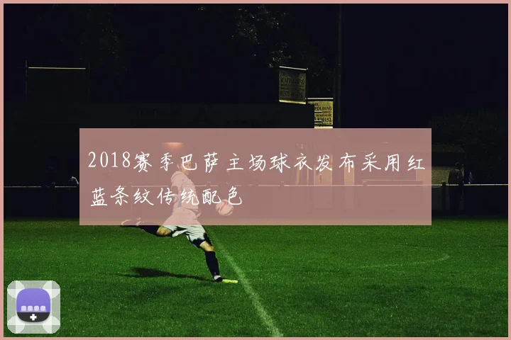 2018赛季巴萨主场球衣发布采用红蓝条纹传统配色