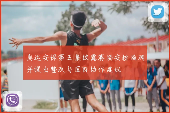 奥运安保第五集披露赛场安检漏洞并提出整改与国际协作建议