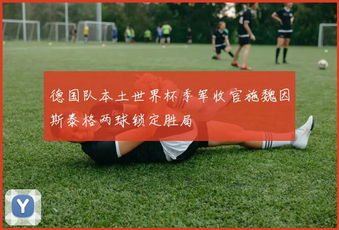 德国队本土世界杯季军收官施魏因斯泰格两球锁定胜局