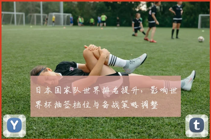 日本国家队世界排名提升，影响世界杯抽签档位与备战策略调整