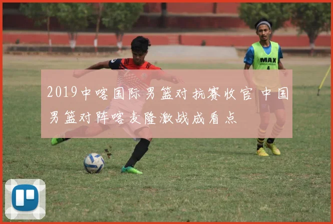 2019中喀国际男篮对抗赛收官 中国男篮对阵喀麦隆激战成看点