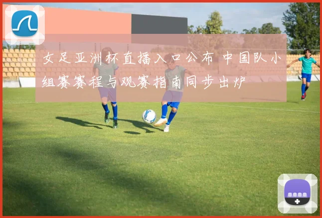 女足亚洲杯直播入口公布 中国队小组赛赛程与观赛指南同步出炉