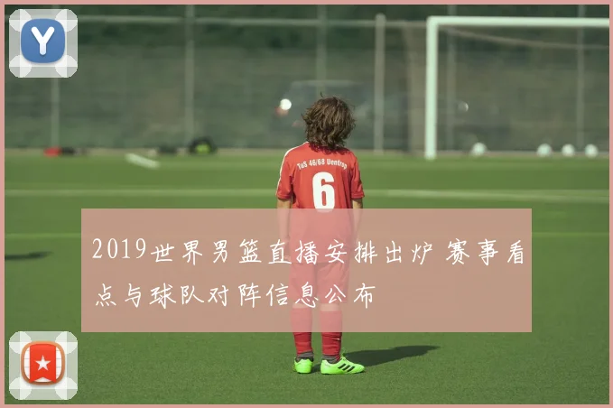 2019世界男篮直播安排出炉 赛事看点与球队对阵信息公布