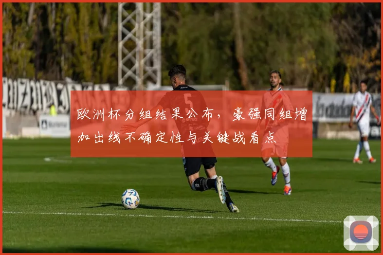 欧洲杯分组结果公布，豪强同组增加出线不确定性与关键战看点