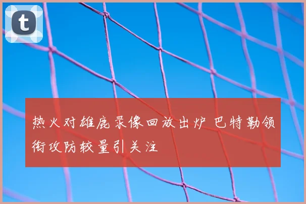 热火对雄鹿录像回放出炉 巴特勒领衔攻防较量引关注