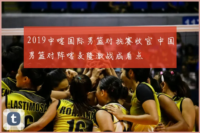 2019中喀国际男篮对抗赛收官 中国男篮对阵喀麦隆激战成看点