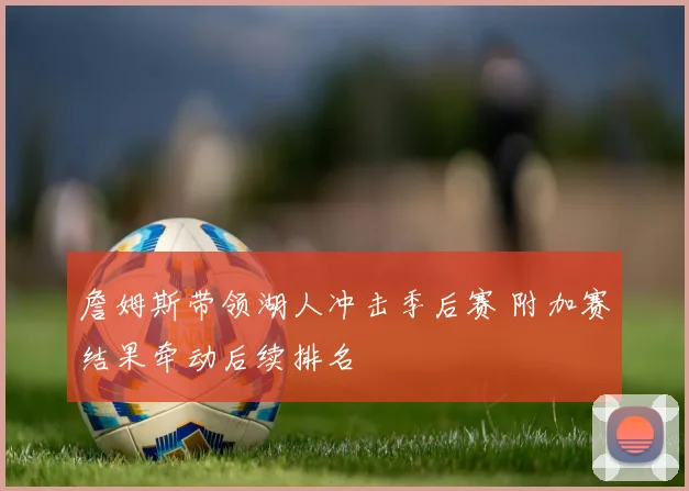 詹姆斯带领湖人冲击季后赛 附加赛结果牵动后续排名