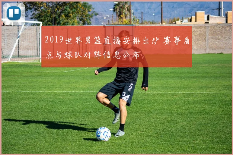 2019世界男篮直播安排出炉 赛事看点与球队对阵信息公布