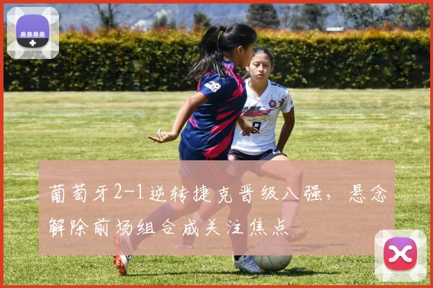 葡萄牙2-1逆转捷克晋级八强，悬念解除前场组合成关注焦点