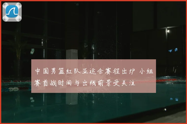 中国男篮红队亚运会赛程出炉 小组赛首战时间与出线前景受关注