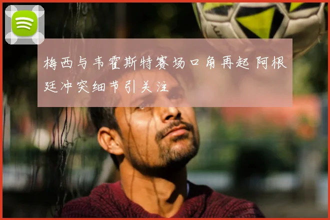 梅西与韦霍斯特赛场口角再起 阿根廷冲突细节引关注