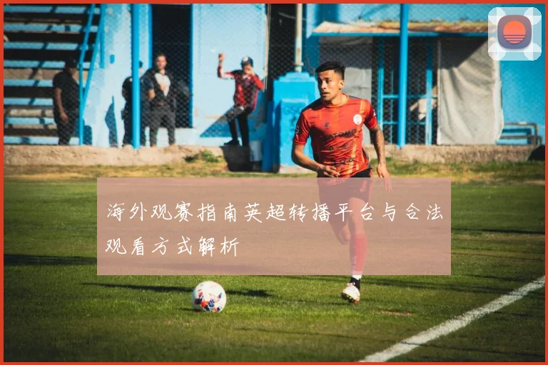 海外观赛指南英超转播平台与合法观看方式解析