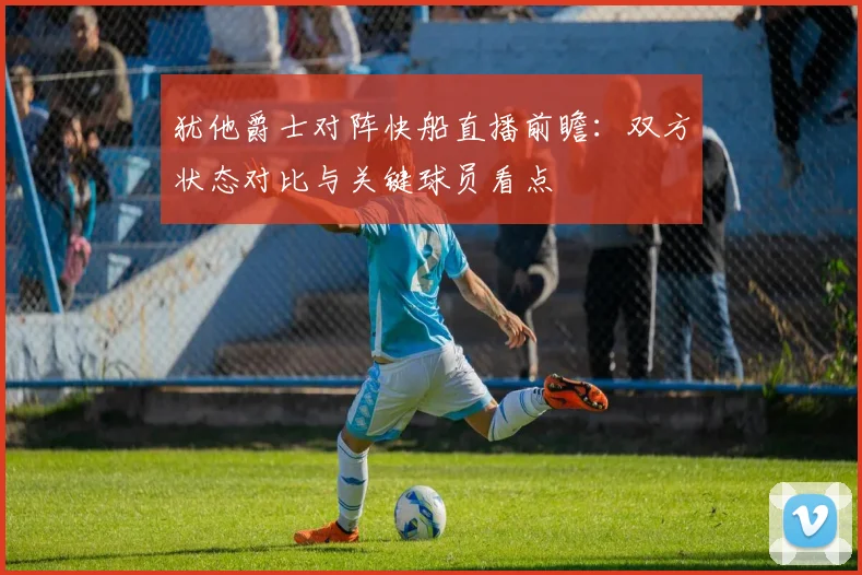 犹他爵士对阵快船直播前瞻：双方状态对比与关键球员看点