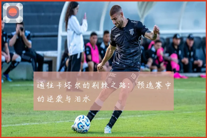 通往卡塔尔的荆棘之路：预选赛中的逆袭与泪水