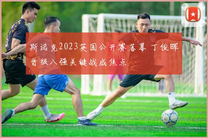 斯诺克2023英国公开赛落幕 丁俊晖晋级八强关键战成焦点